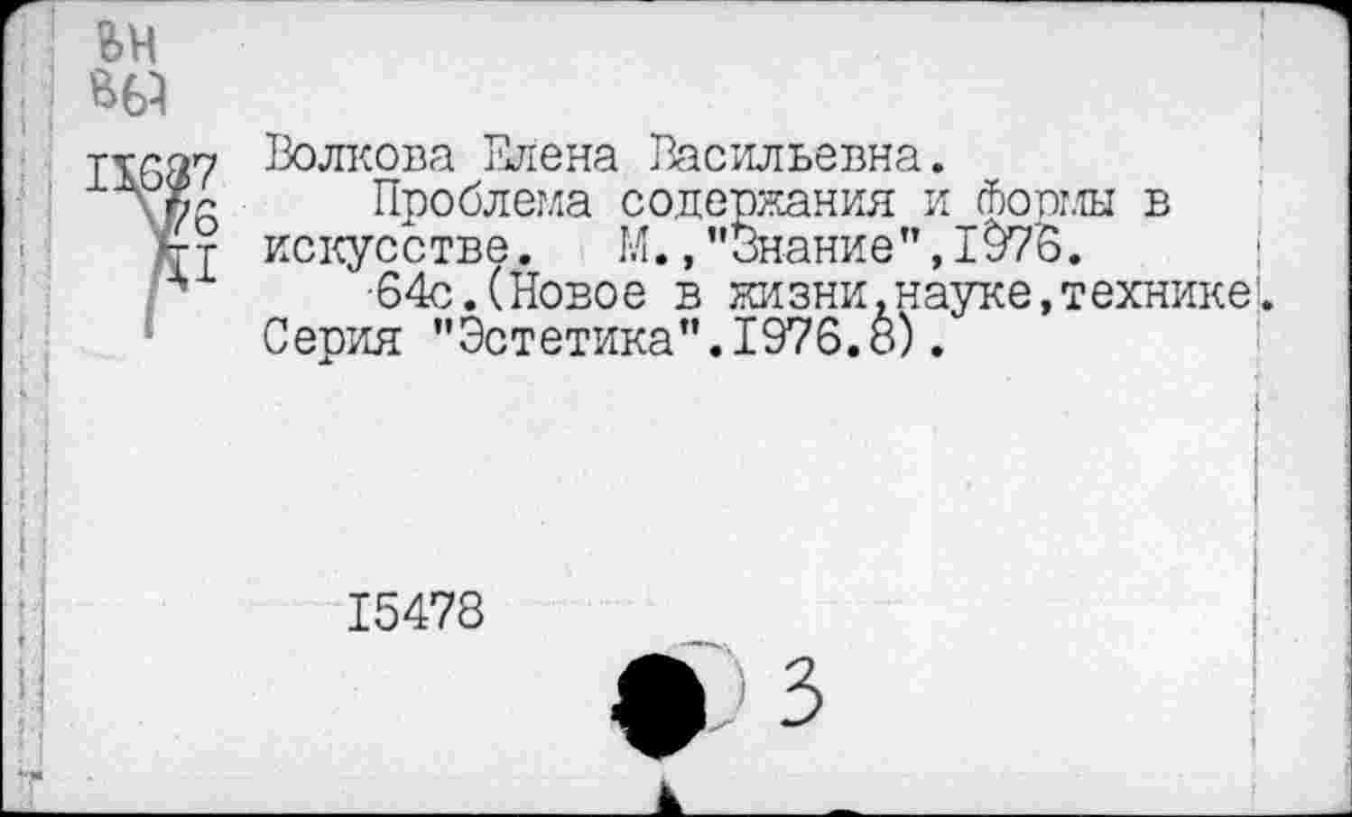 ﻿вн
Т1637 Волкова Елена Васильевна.
\$6 Проблема содержания и фопмы в
*гт искусстве. М.,"Знание",1976.
•64с.(Новое в жизни, науке, технике!.
Серия "Эстетика".1976.8).
15478